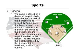 Sports <ul><li>Baseball </li></ul><ul><ul><li>The game is played on a diamond-shaped playing field, the four corners of th...