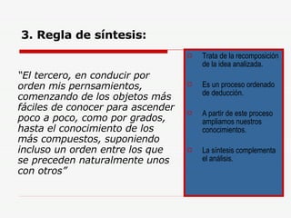 3. Regla de síntesis: “ El tercero, en conducir por orden mis pernsamientos, comenzando de los objetos más fáciles de conocer para ascender poco a poco, como por grados, hasta el conocimiento de los más compuestos, suponiendo incluso un orden entre los que se preceden naturalmente unos con otros” Trata de la recomposición de la idea analizada. Es un proceso ordenado de deducción. A partir de este proceso ampliamos nuestros conocimientos. La síntesis complementa el análisis.  