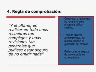 4. Regla de comprobación: “ Y el último, en realizar en todo unos recuentos tan complejos y unas revisiones tan generales que pudiese estar seguro de no omitir nada” Comprobar y revisar que no haya error en el proceso analítico-sintético. Trata de abarcar completamente, de manera intuitiva, la globalidad del proceso. Podemos estar seguros de la certeza de los conocimientos. 