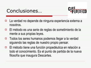 Conclusiones… La verdad no depende de ninguna experiencia externa a nosotros. El método es una serie de reglas de sometimiento de la mente a sus propias leyes. Todos los seres humanos podemos llegar a la verdad siguiendo las reglas de nuestro propio pensar. El método tiene una función propedéutica en relación a todo el conocimiento. Es el punto de partida de la nueva filosofía que inaugura Descartes. 