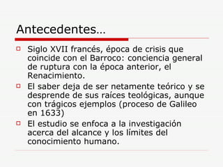 Antecedentes… Siglo XVII francés, época de crisis que coincide con el Barroco: conciencia general de ruptura con la época anterior, el Renacimiento. El saber deja de ser netamente teórico y se desprende de sus raíces teológicas, aunque con trágicos ejemplos (proceso de Galileo en 1633) El estudio se enfoca a la investigación acerca del alcance y los límites del conocimiento humano.  
