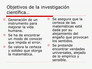 Objetivos de la investigación científica… Generación de un instrumento para mejorar la vida humana. Se ha de encontrar un modo de conocer que impida el error. Se valora la certeza y solidez que otorga la matemática. Se asegura que la certeza de las matemáticas está dada por su alejamiento del engaño que provocan los sentidos. Se pretende encontrar verdades universales, alejado de lo empírico y sensible. 