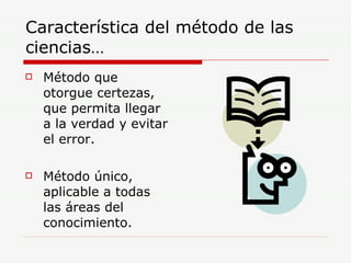 Característica del método de las ciencias… Método que otorgue certezas, que permita llegar a la verdad y evitar el error. Método único, aplicable a todas las áreas del conocimiento. 