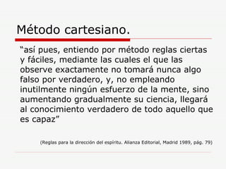 Método cartesiano. “ así pues, entiendo por método reglas ciertas y fáciles, mediante las cuales el que las observe exactamente no tomará nunca algo falso por verdadero, y, no empleando inutilmente ningún esfuerzo de la mente, sino aumentando gradualmente su ciencia, llegará al conocimiento verdadero de todo aquello que es capaz”  (Reglas para la dirección del espíritu. Alianza Editorial, Madrid 1989, pág. 79)  