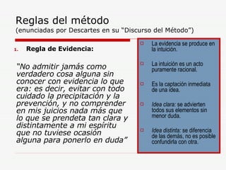 Reglas del método   (enunciadas por Descartes en su “Discurso del Método”) Regla de Evidencia: “ No admitir jamás como verdadero cosa alguna sin conocer con evidencia lo que era: es decir, evitar con todo cuidado la precipitación y la prevención, y no comprender en mis juicios nada más que lo que se prendeta tan clara y distintamente a mi espíritu que no tuviese ocasión alguna para ponerlo en duda” La evidencia se produce en la intuición. La intuición es un acto puramente racional. Es la captación inmediata de una idea. Idea clara:  se advierten todos sus elementos sin menor duda. Idea distinta:  se diferencia de las demás, no es posible confundirla con otra. 