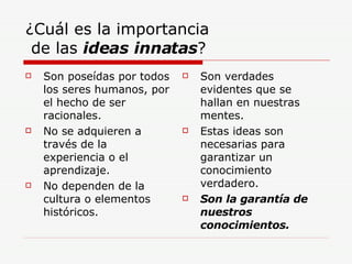 ¿Cuál es la importancia  de las  ideas innatas ? Son poseídas por todos los seres humanos, por el hecho de ser racionales. No se adquieren a través de la experiencia o el aprendizaje. No dependen de la cultura o elementos históricos. Son verdades evidentes que se hallan en nuestras mentes. Estas ideas son necesarias para garantizar un conocimiento verdadero. Son la garantía de nuestros conocimientos. 