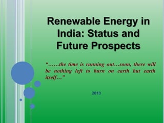 Renewable Energy in
India: Status and
Future Prospects
“……the time is running out…soon, there will
be nothing left to burn on earth but earth
itself…”
2010
 