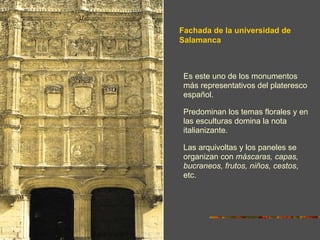 Fachada de la universidad de
Salamanca



 Es este uno de los monumentos
 más representativos del plateresco
 español.

 Predominan los temas florales y en
 las esculturas domina la nota
 italianizante.

 Las arquivoltas y los paneles se
 organizan con máscaras, capas,
 bucraneos, frutos, niños, cestos,
 etc.
 