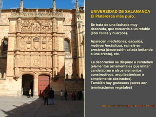 UNIVERSIDAD DE SALAMANCA
El Plateresco más puro.

Se trata de una fachada muy
decorada, que recuerda a un retablo
(con calles y cuerpos).

Aparecen medallones, escudos,
motivos heráldicos, remate en
crestería (decoración calada imitando
a una cresta), etc.

La decoración se dispone a candelieri
(elementos ornamentales que imitan
candelabros u otros elementos
constructivos, arquitectónicos o
simplemente abstractos).
También hay grutescos (seres con
terminaciones vegetales)
 