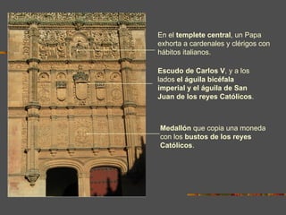 En el templete central, un Papa
exhorta a cardenales y clérigos con
hábitos italianos.

Escudo de Carlos V, y a los
lados el águila bicéfala
imperial y el águila de San
Juan de los reyes Católicos.



Medallón que copia una moneda
con los bustos de los reyes
Católicos.
 