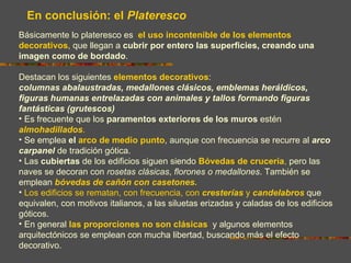 En conclusión: el Plateresco
Básicamente lo plateresco es el uso incontenible de los elementos
decorativos, que llegan a cubrir por entero las superficies, creando una
imagen como de bordado.

Destacan los siguientes elementos decorativos:
columnas abalaustradas, medallones clásicos, emblemas heráldicos,
figuras humanas entrelazadas con animales y tallos formando figuras
fantásticas (grutescos)
• Es frecuente que los paramentos exteriores de los muros estén
almohadillados.
• Se emplea el arco de medio punto, aunque con frecuencia se recurre al arco
carpanel de tradición gótica.
• Las cubiertas de los edificios siguen siendo Bóvedas de crucería, pero las
naves se decoran con rosetas clásicas, florones o medallones. También se
emplean bóvedas de cañón con casetones.
• Los edificios se rematan, con frecuencia, con cresterías y candelabros que
equivalen, con motivos italianos, a las siluetas erizadas y caladas de los edificios
góticos.
• En general las proporciones no son clásicas y algunos elementos
arquitectónicos se emplean con mucha libertad, buscando más el efecto
decorativo.
 