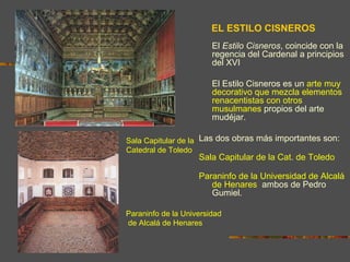 EL ESTILO CISNEROS
                        El Estilo Cisneros, coincide con la
                        regencia del Cardenal a principios
                        del XVI

                        El Estilo Cisneros es un arte muy
                        decorativo que mezcla elementos
                        renacentistas con otros
                        musulmanes propios del arte
                        mudéjar.

Sala Capitular de la Las dos obras más importantes son:
Catedral de Toledo      la
                    Sala Capitular de la Cat. de Toledo y
                       el
                    Paraninfo de la Universidad de Alcalá
                       de Henares, ambos de Pedro
                       Gumiel.

Paraninfo de la Universidad
de Alcalá de Henares
 