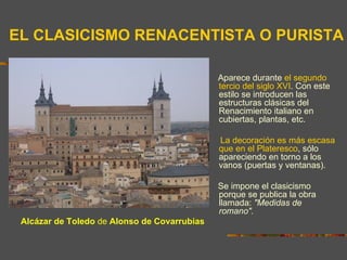 EL CLASICISMO RENACENTISTA O PURISTA

                                              Aparece durante el segundo
                                              tercio del siglo XVI. Con este
                                              estilo se introducen las
                                              estructuras clásicas del
                                              Renacimiento italiano en
                                              cubiertas, plantas, etc.

                                              La decoración es más escasa
                                              que en el Plateresco, sólo
                                              apareciendo en torno a los
                                              vanos (puertas y ventanas).

                                              Se impone el clasicismo
                                              porque se publica la obra
                                              llamada: "Medidas de
                                              romano".
 Alcázar de Toledo de Alonso de Covarrubias
 