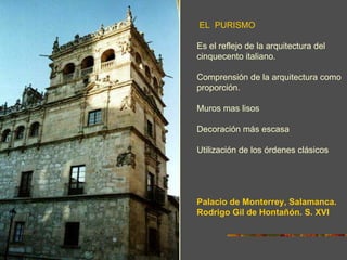 EL PURISMO

Es el reflejo de la arquitectura del
cinquecento italiano.

Comprensión de la arquitectura como
proporción.

Muros mas lisos

Decoración más escasa

Utilización de los órdenes clásicos




Palacio de Monterrey, Salamanca.
Rodrigo Gil de Hontañón. S. XVI
 
