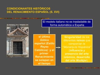 CONDICIONANTES HISTÓRICOS
DEL RENACIMIENTO ESPAÑOL (S. XVI)


                       El modelo italiano no es trasladable de
                            forma automática a España



                    el último            Singularidad de los
                     Gótico             diferentes reinos que
                 español (Estilo             componían la
                     Reyes             “Monarquía Hispánica”
                 Católicos) y el             (influencia y
                     primer              presencia del arte
                 Renacimiento           islámico, desarrollo
                 se solapan en            del arte Mudéjar).
                   el tiempo
 