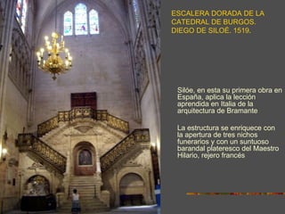 ESCALERA DORADA DE LA
CATEDRAL DE BURGOS.
DIEGO DE SILOÉ. 1519.




 Silóe, en esta su primera obra en
 España, aplica la lección
 aprendida en Italia de la
 arquitectura de Bramante

 La estructura se enriquece con
 la apertura de tres nichos
 funerarios y con un suntuoso
 barandal plateresco del Maestro
 Hilario, rejero francés.
 