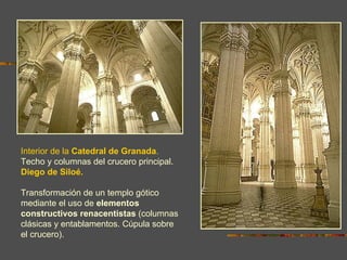 Interior de la Catedral de Granada.
Techo y columnas del crucero principal.
Diego de Siloé.

Transformación de un templo gótico
mediante el uso de elementos
constructivos renacentistas (columnas
clásicas y entablamentos. Cúpula sobre
el crucero).
 