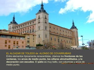 EL ALCAZAR DE TOLEDO de ALONSO DE COVARRUBIAS
Entre elementos típicamente renacentistas, citamos los frontones de las
ventanas, los arcos de medio punto, los sillares almohadillados, y la
decoración con escudos. El patio es muy bello, con columnas y arcos de
medio punto.
 