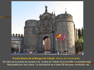 Puerta Nueva de la Bisagra de Toledo. Alonso de Covarrubias.
Se trata de la puerta de acceso a la ciudad de Toledo en la muralla. La entrada está
    flanqueada por dos cubos. La decoración es a base de escudos, frontones, etc.
 