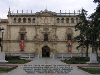 La fachada costa de tres cuerpos. Hay gran número de
 elementos decorativos, sobre todo en el centro donde se
 dispusieron escudos, frontón con crestería y balaustrada.
   Aparecen arcos de medio punto y columnas corintias
     adosadas. También hay frontones semicirculares
 