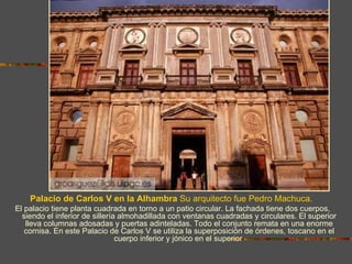 Palacio de Carlos V en la Alhambra Su arquitecto fue Pedro Machuca.
El palacio tiene planta cuadrada en torno a un patio circular. La fachada tiene dos cuerpos,
  siendo el inferior de sillería almohadillada con ventanas cuadradas y circulares. El superior
   lleva columnas adosadas y puertas adinteladas. Todo el conjunto remata en una enorme
   cornisa. En este Palacio de Carlos V se utiliza la superposición de órdenes, toscano en el
                                cuerpo inferior y jónico en el superior
 