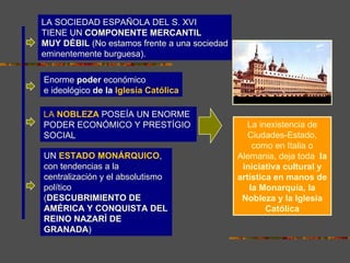 LA SOCIEDAD ESPAÑOLA DEL S. XVI
TIENE UN COMPONENTE MERCANTIL
MUY DÉBIL (No estamos frente a una sociedad
eminentemente burguesa).

Enorme poder económico
e ideológico de la Iglesia Católica

LA NOBLEZA POSEÍA UN ENORME
PODER ECONÓMICO Y PRESTÍGIO                      La inexistencia de
SOCIAL                                           Ciudades-Estado,
                                                  como en Italia o
UN ESTADO MONÁRQUICO,                         Alemania, deja toda la
con tendencias a la                            iniciativa cultural y
centralización y el absolutismo               artística en manos de
político                                         la Monarquía, la
(DESCUBRIMIENTO DE                             Nobleza y la Iglesia
AMÉRICA Y CONQUISTA DEL                               Católica
REINO NAZARÍ DE
GRANADA)
 