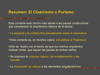 Resumen: El Clasicismo o Purismo

Esta corriente está mucho más atenta a las pautas constructivas
que caracterizan la arquitectura italiana de la época.

• Lo espacial y lo constructivo prevalecerán sobre lo decorativo.

• Esta corriente es, en muchos casos, simultánea al Plateresco.

•Esto se ilustra con el hecho de que los mismos arquitectos
realizan obras que siguen las pautas de ambos estilos.

• Se imponen la columna clásica, los entablamentos y las
  cúpulas.

• La decoración se reduce a los elementos arquitectónicos.
 
