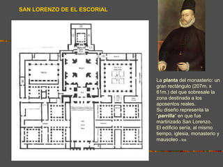 SAN LORENZO DE EL ESCORIAL




                             La planta del monasterio: un
                             gran rectángulo (207m. x
                             61m.) del que sobresale la
                             zona destinada a los
                             aposentos reales.
                             Su diseño representa la
                             “parrilla” en que fue
                             martirizado San Lorenzo.
                             El edificio sería, al mismo
                             tiempo, iglesia, monasterio y
                             mausoleo los
                                       d   e
 