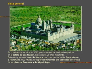 Vista general




Su construcción se inició en 1563, para conmemorar la victoria española
en la batalla de San Quintín. Se concluyó 20 años más tarde.
Esta obra y su autor, Juan de Herrera, dan nombre a un estilo, Escurialense
o Herreriano, muy influido por la pureza de formas y la sobriedad decorativa
de las obras de Bramante y de Miguel Ángel.
 