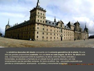 La simétrica desnudez del alzado concuerda con la armonía geométrica de la planta. Es una
obra de grandes proporciones,cuadrada, con una torre en cada ángulo, de 55 m. de altura cada
una. La armónica proporción entre la superficie y la altura, entre las líneas verticales y
horizontales, es absoluta.La fachada es un colosal muro de granito desnudo y sin más
ornamentación que las sencillas ventanas. En torno al edificio hay una amplia explanada que
permite su contemplación, acentuando su solidez y monumental austeridad.
 