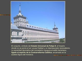 El conjunto, símbolo del Estado Universal de Felipe II, el Imperio
donde no se ponía el sol, acusa frialdad y un desmesurado racionalismo.
La severidad decorativa del monasterio inaugura el estilo herreriano,
ligado al espíritu de la Contrarreforma Católica, encarnado en la
austera figura del monarca.
 