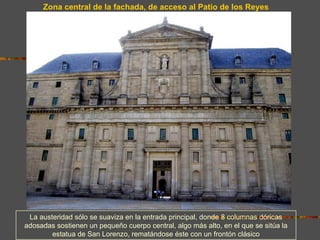 Zona central de la fachada, de acceso al Patio de los Reyes




 La austeridad sólo se suaviza en la entrada principal, donde 8 columnas dóricas
adosadas sostienen un pequeño cuerpo central, algo más alto, en el que se sitúa la
        estatua de San Lorenzo, rematándose éste con un frontón clásico
 