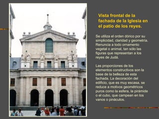 Vista frontal de la
 fachada de la Iglesia en
 el patio de los reyes.

Se utiliza el orden dórico por su
simplicidad, claridad y geometría.
Renuncia a todo ornamento
vegetal o animal, tan sólo las
figuras que representan a los
reyes de Judá.

Las proporciones de los
elementos constructivos son la
base de la belleza de esta
fachada. La decoración del
edificio, que es muy escasa, se
reduce a motivos geométricos
puros como la esfera, la pirámide
o el cubo, que campean en los
vanos o pináculos.
 