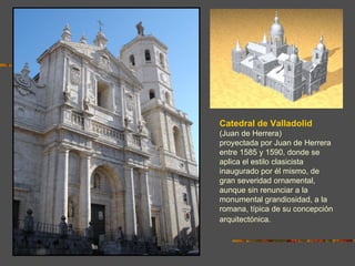 Catedral de Valladolid
(Juan de Herrera)
proyectada por Juan de Herrera
entre 1585 y 1590, donde se
aplica el estilo clasicista
inaugurado por él mismo, de
gran severidad ornamental,
aunque sin renunciar a la
monumental grandiosidad, a la
romana, típica de su concepción
arquitectónica.
 
