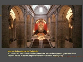Interior de la catedral de Valladolid
Su severidad y monumentalidad pretenden evocar la supuesta grandeza de la
España de los Austrias (especialmente del reinado de Felipe II)
 