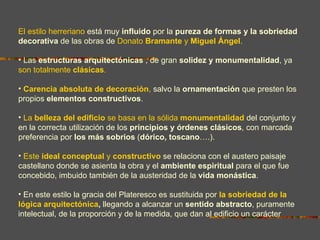 El estilo herreriano está muy influido por la pureza de formas y la sobriedad
decorativa de las obras de Donato Bramante y Miguel Ángel.

• Las estructuras arquitectónicas , de gran solidez y monumentalidad, ya
son totalmente clásicas.

• Carencia absoluta de decoración, salvo la ornamentación que presten los
propios elementos constructivos.

• La belleza del edificio se basa en la sólida monumentalidad del conjunto y
en la correcta utilización de los principios y órdenes clásicos, con marcada
preferencia por los más sobrios (dórico, toscano….).

• Este ideal conceptual y constructivo se relaciona con el austero paisaje
castellano donde se asienta la obra y el ambiente espiritual para el que fue
concebido, imbuido también de la austeridad de la vida monástica.

• En este estilo la gracia del Plateresco es sustituida por la sobriedad de la
lógica arquitectónica, llegando a alcanzar un sentido abstracto, puramente
intelectual, de la proporción y de la medida, que dan al edificio un carácter
simbólico.
 