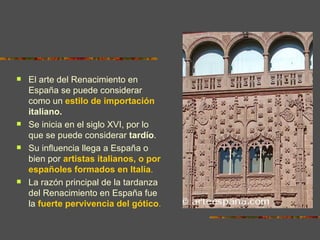    El arte del Renacimiento en
    España se puede considerar
    como un estilo de importación
    italiano.
   Se inicia en el siglo XVI, por lo
    que se puede considerar tardío.
   Su influencia llega a España o
    bien por artistas italianos, o por
    españoles formados en Italia.
   La razón principal de la tardanza
    del Renacimiento en España fue
    la fuerte pervivencia del gótico.
 