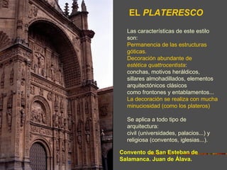EL PLATERESCO
  Las características de este estilo
  son:
  Permanencia de las estructuras
  góticas.
  Decoración abundante de
  estética quattrocentista:
  conchas, motivos heráldicos,
  sillares almohadillados, elementos
  arquitectónicos clásicos
  como frontones y entablamentos...
  La decoración se realiza con mucha
  minuciosidad (como los plateros)

  Se aplica a todo tipo de
  arquitectura:
  civil (universidades, palacios...) y
  religiosa (conventos, iglesias...).

Convento de San Esteban de
Salamanca. Juan de Álava.
 