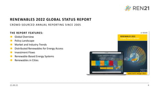 THE REPORT FEATURES:
◼ Global Overview
◼ Policy Landscape
◼ Market and Industry Trends
◼ Distributed Renewables for Energy Access
◼ Investment Flows
◼ Renewable-Based Energy Systems
◼ Renewables in Cities
21.09.22 4
RENEWABLES 2022 GLOBAL STATUS REPORT
CROWD-SOURCED ANNUAL REPORTING SINCE 2005
www.ren21.net/gsr-2022
 