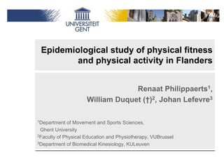 Epidemiological study of physical fitness
         and physical activity in Flanders


                                  Renaat Philippaerts1,
                     William Duquet (†)2, Johan Lefevre3

1Department  of Movement and Sports Sciences,
 Ghent University
2Faculty of Physical Education and Physiotherapy, VUBrussel

3Department of Biomedical Kinesiology, KULeuven
 