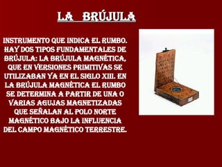 LA  Brújula Instrumento que indica el rumbo. Hay dos tipos fundamentales de brújula: la brújula magnética, que en versiones primitivas se utilizaban ya en el siglo XIII. En la brújula magnética el rumbo se determina a partir de una o varias agujas magnetizadas que señalan al polo norte magnético bajo la influencia del campo magnético terrestre. 