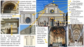 La puerta principal tiene
referencias clásicas:
columnas, arco de medio
punto, pilastras de orden
corintio , entablamento y
dintel . Gran entablamento
separa la planta
baja del nivel.
El material utilizado
siguiendo la tradición
toscana del
gótico es el
mármol verde
y blanco.
Cruz latina.
Frontón Triangular.
Rosetón original de
la basílica.
Arco de medio punto
Aletones en forma
de volutas.
Pilastras de
orden corintio.
Arcos decorativos.
Espacio rectangular con
pilastras adosadas
En la fachada hay cuatro
pequeñas incrustaciones de
mármol, tan discretas que
podrían pasar desapercibidas,
representando una vela con las
cubiertas repartidas al viento.
La nave central de la
iglesia, de estilo gótico.
En el centro,
detrás del altar
de la Santa
María Novella,
está la capilla
Mayor de la
Basílica,
la Capella
Tornabuoni.
 