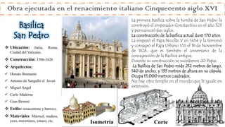  Ubicación: Italia, Roma,
Ciudad del Vaticano,
 Construcción: 1506-1626
 Arquitectos:
 Donato Bramante
 Antonio de Sangallo el Joven
 Miguel Angel
 Carlo Maderno
 Gian Bernini
 Estilo: renacentista y barroco.
 Materiales: Mármol, madera,
yeso, travertinos, estuco, etc.
La primera basílica sobre la tumba de San Pedro la
construyó el emperador Constantino en el año 323
y permaneció dos siglos.
La construcción de la basílica actual duró 170 años.
La empezó el Papa Nicolás V en 1454 y la terminó
y consagró el Papa Urbano VIII el 18 de Noviembre
de 1626, que es también el aniversario de la
consagración de la Basílica antigua.
Durante su construcción se sucedieron 20 Papas.
La Basílica de San Pedro mide 212 metros de largo,
140 de ancho, y 133 metros de altura en su cúpula.
Ocupa 15,000 metros cuadrados.
No hay otro templo en el mundo que le iguale en
extensión.
Obra ejecutada en el renacimiento italiano Cinquecento siglo XVI
Basilica
San Pedro
Isometría Corte
 