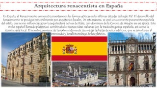 Arquitectura renacentista en España
En España, el Renacimiento comenzó a insertarse en las formas góticas en las últimas décadas del siglo XV. El desarrollo del
Renacimiento se produjo principalmente por arquitectos locales. De esta manera, se creó una corriente puramente española
del estilo, que se vio influenciada por la arquitectura del sur de Italia, con dominios de la Corona de Aragón en esa época. Este
estilo español llamado plateresco, combinaba las nuevas ideas italianas con la tradición gótica española, así como la
idiosincrasia local. El nombre proviene de las extremadamente decoradas fachadas de estos edificios, que se asimilaban al
intrincado y detallista trabajo de los plateros.
 