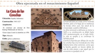 Ubicación: España, Salamanca
Construcción: 1943-1527
Arquitectos:
Se construye por encargo de Don
Rodrigo Maldonado de Talavera.
Víctor López Cotelo la rehabilito en 1994.
Tipo: Mansión
Estilo: gótico y plateresco.
Construida para ser usada como vivienda
familiar, pero a lo largo de su existencia
ha tenido otros usos: fue cárcel de la
Universidad, cuartel y biblioteca.
La obra comenzó a edificarse en torno a
1493 y su construcción se dilató hasta
1517; posteriormente, en el siglo XVIII,
la casa se amplía y se construye la
fachada actual.
Cuenta la leyenda que debajo de una de
las conchas hay una moneda de oro, Esta
historia tiene otras versiones, como que
la familia guardó un tesoro detrás de
una de estas piezas y que aquel que lo
encuentre se quedará con él.
Obra ejecutada en el renacimiento Español
La Casa de las
Conchas
 