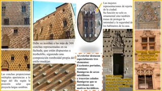 Las conchas proporcionan
múltiples apariencias a lo
largo del día según la
posición solar que
proyecta largas sombras.
Sobre la puerta
principal y las ventanas
se halla el escudo de los
Maldonado, con cinco
flores de lis.
Ventanas decoradas
con frontones de
arquería gótica.
Debe su nombre a las más de 300
conchas representadas en su
fachada, que están dispuestas a
tresbolillo, siguiendo una
composición romboidal propia del
estilo mudéjar.
Las mejores
representaciones de rejería
de la ciudad.
Su función no solo es
ornamental sino también
tratan de proteger la
intimidad y la seguridad de
los habitantes de la casa.
Al exterior destacan
especialmente tres
elementos:
Excelentes portadas,
ventanas
flamígeras de arcos
mixtilíneos
y tracerías caladas
flamígeras que se
entrelazan con
motivos heráldicos.
 