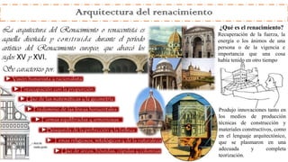 Arquitectura del renacimiento
La arquitectura del Renacimiento o renacentista es
aquella diseñada y construida durante el período
artístico del Renacimiento europeo, que abarcó los
siglos XV y XVI.
Se caracterizo por:
► Visión humanista y racionalista
► Predominio de las líneas horizontales
► Uso de las matemáticas y la geometría
► Preocupación con la proporción
► Formas equilibradas y armoniosas
► Temas religiosos, mitológicos y de la naturaleza
► Uso de arcos, bóvedas, cúpulas y columnas
►Búsqueda de la perfección y la belleza
Produjo innovaciones tanto en
los medios de producción
técnicas de construcción y
materiales constructivos, como
en el lenguaje arquitectónico,
que se plasmaron en una
adecuada y completa
teorización.
¿Qué es el renacimiento?
Recuperación de la fuerza, la
energía o los ánimos de una
persona o de la vigencia e
importancia que una cosa
había tenido en otro tiempo.
 