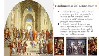 Fundamentos del renacimiento
 La Escuela de Atenas, de Rafael Sanzio
es una obra que sirve de ejemplo de la
relación del Renacimiento con el
Humanismo y el Clasicismo.Artículo
principal: Renacimiento
 La Arquitectura del Renacimiento
estuvo bastante relacionada con una
visión del mundo durante ese período
sostenida en dos pilares esenciales: *El
clasicismo y el humanismo.
 