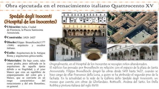 Obra ejecutada en el renacimiento italiano Quattrocento XV
Ubicación: Italia, Ciudad
de Florencia, la Piazza Santissima
Annunziata.
Construida: 1419- 1427
Diseño:Filippo Brunelleschi(1377
-1446) arquitecto y escultor
italiano.
Estilo: Arquitectura de la Antigua
Roma y arquitectura gótica tardía.
Materiales: De bajo costo, tales
como piedra, poco utilizada en la
arquitectura de aquella época
debido a su fragilidad, y el yeso
blanco que crea un equilibrio de
emparejamiento del color gris y
blanco, que se convierte en un
rasgo característico del
renacimiento y del arte florentino,
en general.
Originalmente, en el Hospital de los Inocentes se recogían niños abandonados.
El edificio fue pensado por Brunelleschi en relación con el espacio de la plaza de Santa
Annunziata. Filippo Brunelleschi dirigió las obras desde 1419 hasta 1427, cuando se
hizo cargo de ellas Francesco della Luna, a quien se ha atribuido el segundo piso de la
fachada. En la actualidad es la sede de la Galleria dello Spedale degli Innocenti, un
museo que cuenta con obras de Ghirlandaio, Botticelli, Andrea del Sarto, los Della
Robbia y pintura italiana del siglo XVIII
Spedale degli Inocenti
(Hospital de los Inocentes)
 