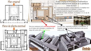 Plan original
Plano de planta eventual
El plan original de Brunelleschi finalmente se
modificó drásticamente después de su partida en
enero de 1427.
 La decisión de ampliar sustancialmente el complejo tuvo
serias consecuencias en la fachada y el plano.
 El diseño simétrico original no se pudo conservar.
 Brunelleschi había diseñado el complejo en un eje de
oeste a este.
Este eje comienza en la entrada principal
en el centro de la fachada y continúa a lo
largo del centro del patio interior.
Las dos alas, izquierda la iglesia y a la derecha el
hospital, prestan un énfasis adicional a este eje de
oeste a este.
Frente Detrás
 